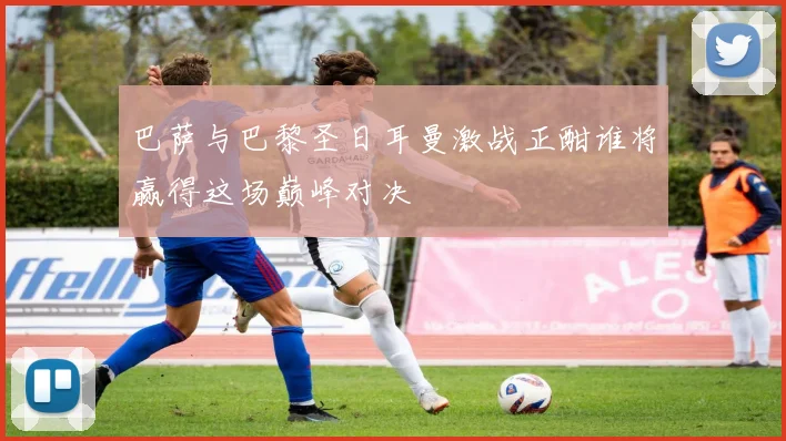 巴萨与巴黎圣日耳曼激战正酣谁将赢得这场巅峰对决