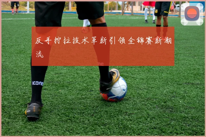 反手拧拉技术革新引领全锦赛新潮流