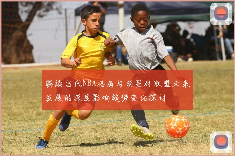 解读当代NBA格局与明星对联盟未来发展的深度影响趋势变化探讨