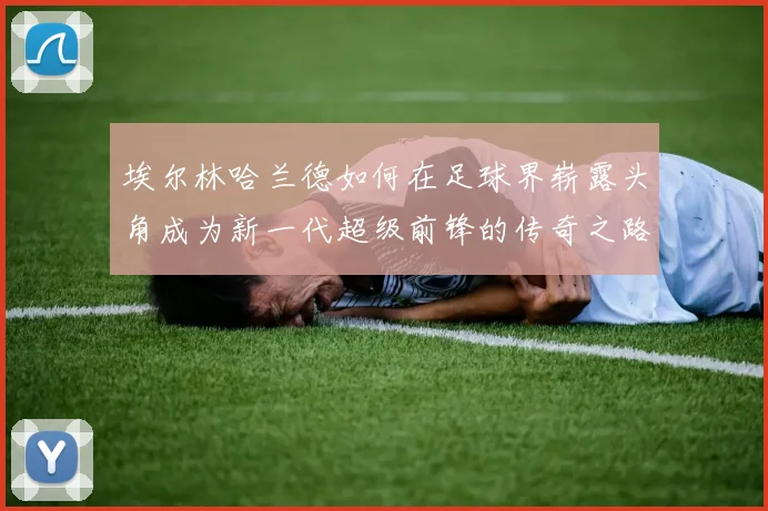 埃尔林哈兰德如何在足球界崭露头角成为新一代超级前锋的传奇之路