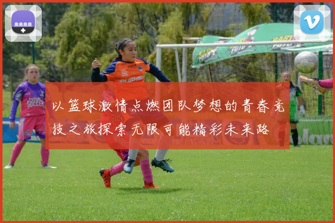 以篮球激情点燃团队梦想的青春竞技之旅探索无限可能精彩未来路