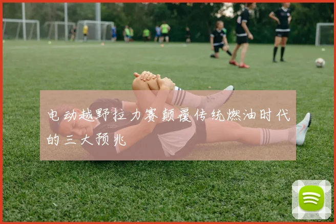 电动越野拉力赛颠覆传统燃油时代的三大预兆