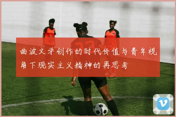 曲波文学创作的时代价值与青年视角下现实主义精神的再思考