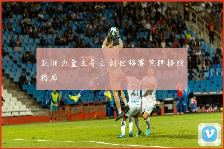 亚洲力量主导击剑世锦赛奖牌榜新格局