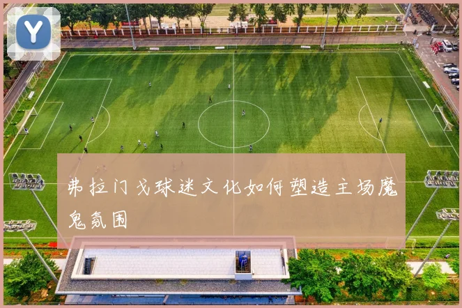 弗拉门戈球迷文化如何塑造主场魔鬼氛围