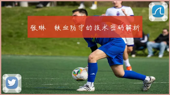 张琳芃铁血防守的技术密码解析