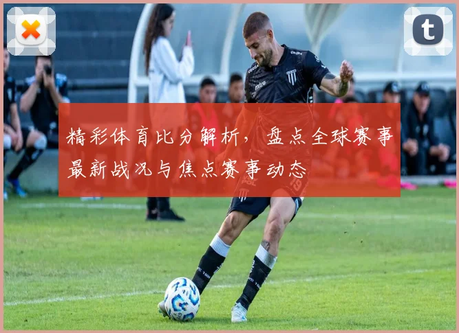 精彩体育比分解析，盘点全球赛事最新战况与焦点赛事动态