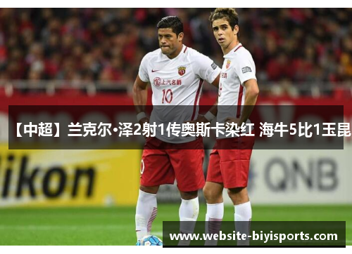 【中超】兰克尔·泽2射1传奥斯卡染红 海牛5比1玉昆